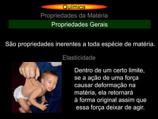 Química
            Propriedades da Matéria
               Propriedades Gerais


São propriedades inerentes a toda espécie de matéria.

                    Elasticidade

                        Dentro de um certo limite,
                        se a ação de uma força
                        causar deformação na
                        matéria, ela retornará
                        à forma original assim que
                         essa força deixar de agir.
 