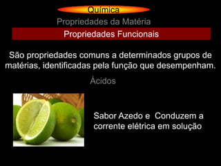 Química
            Propriedades da Matéria
             Propriedades Funcionais

 São propriedades comuns a determinados grupos de
matérias, identificadas pela função que desempenham.
                    Ácidos



                     Sabor Azedo e Conduzem a
                     corrente elétrica em solução
 