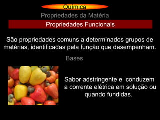 Química
            Propriedades da Matéria
             Propriedades Funcionais

 São propriedades comuns a determinados grupos de
matérias, identificadas pela função que desempenham.
                     Bases


                    Sabor adstringente e conduzem
                    a corrente elétrica em solução ou
                           quando fundidas.
 