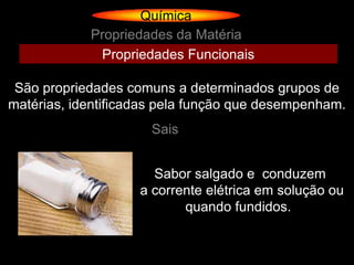 Química
            Propriedades da Matéria
             Propriedades Funcionais

 São propriedades comuns a determinados grupos de
matérias, identificadas pela função que desempenham.
                      Sais


                      Sabor salgado e conduzem
                    a corrente elétrica em solução ou
                           quando fundidos.
 