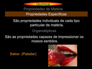 Química
          Propriedades da Matéria
           Propriedades Específicas
    São propriedades individuais de cada tipo
              particular de matéria.
               Organolépticas
São as propriedades capazes de impressionar os
                nossos sentidos.


  Sabor (Paladar)
 