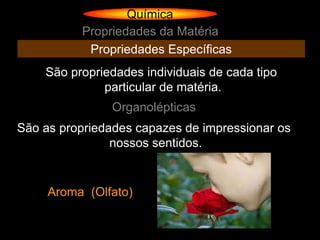 Química
          Propriedades da Matéria
           Propriedades Específicas
    São propriedades individuais de cada tipo
              particular de matéria.
               Organolépticas
São as propriedades capazes de impressionar os
                nossos sentidos.


     Aroma (Olfato)
 