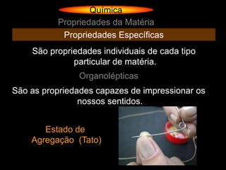 Química
          Propriedades da Matéria
           Propriedades Específicas
    São propriedades individuais de cada tipo
              particular de matéria.
               Organolépticas
São as propriedades capazes de impressionar os
                nossos sentidos.


       Estado de
    Agregação (Tato)
 