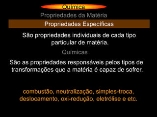 Química
          Propriedades da Matéria
           Propriedades Específicas
    São propriedades individuais de cada tipo
              particular de matéria.
                  Químicas
São as propriedades responsáveis pelos tipos de
transformações que a matéria é capaz de sofrer.


    combustão, neutralização, simples-troca,
   deslocamento, oxi-redução, eletrólise e etc.
 