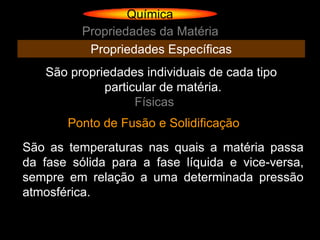 Química
          Propriedades da Matéria
           Propriedades Específicas
   São propriedades individuais de cada tipo
             particular de matéria.
                   Físicas
       Ponto de Fusão e Solidificação
São as temperaturas nas quais a matéria passa
da fase sólida para a fase líquida e vice-versa,
sempre em relação a uma determinada pressão
atmosférica.
 