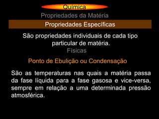 Química
          Propriedades da Matéria
           Propriedades Específicas
   São propriedades individuais de cada tipo
             particular de matéria.
                   Físicas
     Ponto de Ebulição ou Condensação
São as temperaturas nas quais a matéria passa
da fase líquida para a fase gasosa e vice-versa,
sempre em relação a uma determinada pressão
atmosférica.
 