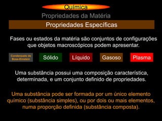 Química
                  Propriedades da Matéria
                   Propriedades Específicas

 Fases ou estados da matéria são conjuntos de configurações
       que objetos macroscópicos podem apresentar.
 Condensado de
  Bose-Einstein   Sólido    Líquido   Gasoso       Plasma

   Uma substância possui uma composição característica,
    determinada, e um conjunto definido de propriedades.

 Uma substância pode ser formada por um único elemento
químico (substância simples), ou por dois ou mais elementos,
      numa proporção definida (substância composta).
 
