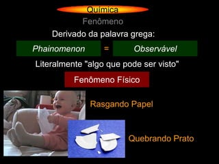Química
           Fenômeno
    Derivado da palavra grega:
Phainomenon       =       Observável
Literalmente "algo que pode ser visto"
          Fenômeno Físico

              Rasgando Papel



                        Quebrando Prato
 