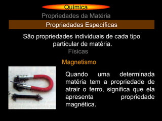 Química
      Propriedades da Matéria
       Propriedades Específicas
São propriedades individuais de cada tipo
          particular de matéria.
                Físicas
             Magnetismo
              Quando      uma      determinada
              matéria tem a propriedade de
              atrair o ferro, significa que ela
              apresenta             propriedade
              magnética.
 