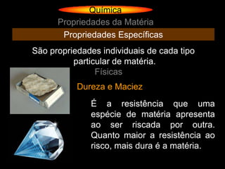 Química
      Propriedades da Matéria
       Propriedades Específicas
São propriedades individuais de cada tipo
          particular de matéria.
                Físicas
           Dureza e Maciez
              É a resistência que uma
              espécie de matéria apresenta
              ao ser riscada por outra.
              Quanto maior a resistência ao
              risco, mais dura é a matéria.
 