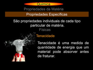 Química
      Propriedades da Matéria
       Propriedades Específicas
São propriedades individuais de cada tipo
          particular de matéria.
                Físicas
             Tenacidade
              Tenacidade é uma medida de
              quantidade de energia que um
              material pode absorver antes
              de fraturar.
 