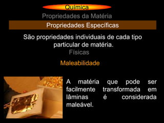 Química
      Propriedades da Matéria
       Propriedades Específicas
São propriedades individuais de cada tipo
          particular de matéria.
                Físicas
            Maleabilidade

              A matéria que pode ser
              facilmente transformada em
              lâminas    é      considerada
              maleável.
 