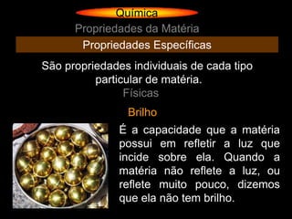 Química
      Propriedades da Matéria
       Propriedades Específicas
São propriedades individuais de cada tipo
          particular de matéria.
                Físicas
                Brilho
               É a capacidade que a matéria
               possui em refletir a luz que
               incide sobre ela. Quando a
               matéria não reflete a luz, ou
               reflete muito pouco, dizemos
               que ela não tem brilho.
 