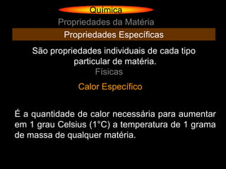 Química
          Propriedades da Matéria
           Propriedades Específicas
    São propriedades individuais de cada tipo
              particular de matéria.
                    Físicas
               Calor Específico


É a quantidade de calor necessária para aumentar
em 1 grau Celsius (1°C) a temperatura de 1 grama
de massa de qualquer matéria.
 