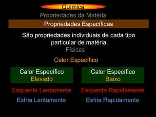 Química
         Propriedades da Matéria
          Propriedades Específicas
   São propriedades individuais de cada tipo
             particular de matéria.
                   Físicas
              Calor Específico
  Calor Específico         Calor Específico
      Elevado                   Baixo
Esquenta Lentamente     Esquenta Rapidamente
 Esfria Lentamente        Esfria Rapidamente
 