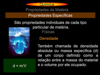Química
      Propriedades da Matéria
       Propriedades Específicas
São propriedades individuais de cada tipo
          particular de matéria.
                Físicas
              Densidade
             Também chamada de densidade
             absoluta ou massa específica (d)
             de um corpo definido como a
             relação entre a massa do material
d = m/V      e o volume por ele ocupado.
 