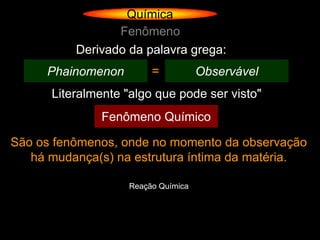 Química
                 Fenômeno
          Derivado da palavra grega:
     Phainomenon         =           Observável
      Literalmente "algo que pode ser visto"
               Fenômeno Químico

São os fenômenos, onde no momento da observação
   há mudança(s) na estrutura íntima da matéria.

                    Reação Química
 