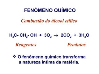 FENÔMENO QUÍMICO
Combustão do álcool etílico
H3C- CH2- OH + 3O2 → 2CO2 + 3H2O

Reagentes

Produtos

 O fenômeno químico transforma
a natureza íntima da matéria.

 