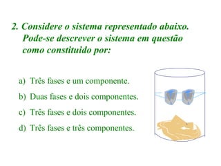 2. Considere o sistema representado abaixo.
Pode-se descrever o sistema em questão
como constituido por:
a) Três fases e um componente.
b) Duas fases e dois componentes.
c) Três fases e dois componentes.
d) Três fases e três componentes.

 