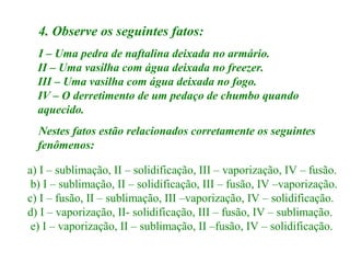 4. Observe os seguintes fatos:
I – Uma pedra de naftalina deixada no armário.
II – Uma vasilha com água deixada no freezer.
III – Uma vasilha com água deixada no fogo.
IV – O derretimento de um pedaço de chumbo quando
aquecido.
Nestes fatos estão relacionados corretamente os seguintes
fenômenos:
a) I – sublimação, II – solidificação, III – vaporização, IV – fusão.
b) I – sublimação, II – solidificação, III – fusão, IV –vaporização.
c) I – fusão, II – sublimação, III –vaporização, IV – solidificação.
d) I – vaporização, II- solidificação, III – fusão, IV – sublimação.
e) I – vaporização, II – sublimação, II –fusão, IV – solidificação.

 