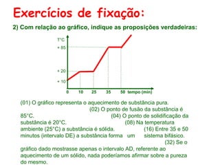 Exercícios de fixação:
2) Com relação ao gráfico, indique as proposições verdadeiras:
T°C
+ 85

+ 20
+ 10
0

10

25

35

50 tempo (min)

(01) O gráfico representa o aquecimento de substância pura.
(02) O ponto de fusão da substância é
85°C.
(04) O ponto de solidificação da
substância é 20°C.
(08) Na temperatura
ambiente (25°C) a substância é sólida.
(16) Entre 35 e 50
minutos (intervalo DE) a substância forma um
sistema bifásico.
(32) Se o
gráfico dado mostrasse apenas o intervalo AD, referente ao
aquecimento de um sólido, nada poderíamos afirmar sobre a pureza
do mesmo.

 