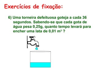 Exercícios de fixação:
6) Uma torneira defeituosa goteja a cada 36
segundos. Sabendo-se que cada gota de
água pesa 0,25g, quanto tempo levará para
encher uma lata de 0,01 m3 ?

 