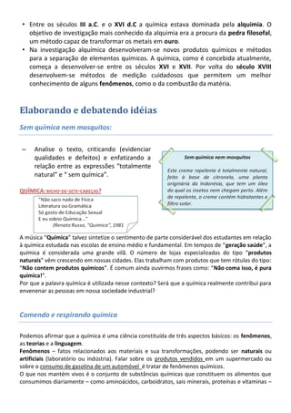 • Entre os séculos III a.C. e o XVI d.C a química estava dominada pela alquimia. O
   objetivo de investigação mais conhecido da alquimia era a procura da pedra filosofal,
   um método capaz de transformar os metais em ouro.
 • Na investigação alquímica desenvolveram-se novos produtos químicos e métodos
   para a separação de elementos químicos. A química, como é concebida atualmente,
   começa a desenvolver-se entre os séculos XVI e XVII. Por volta do século XVIII
   desenvolvem-se métodos de medição cuidadosos que permitem um melhor
   conhecimento de alguns fenômenos, como o da combustão da matéria.


Elaborando e debatendo idéias
Sem química nem mosquitos:

–    Analise o texto, criticando (evidenciar
     qualidades e defeitos) e enfatizando a
     relação entre as expressões “totalmente
     natural” e “ sem química”.

QUÍMICA: BICHO-DE-SETE-CABEÇAS?




A música “Química” talvez sintetize o sentimento de parte considerável dos estudantes em relação
à química estudada nas escolas de ensino médio e fundamental. Em tempos de “geração saúde”, a
química é considerada uma grande vilã. O número de lojas especializadas do tipo “produtos
naturais” vêm crescendo em nossas cidades. Elas trabalham com produtos que tem rótulas do tipo:
“Não contem produtos químicos”. É comum ainda ouvirmos frases como: “Não coma isso, é pura
química!”.
Por que a palavra química é utilizada nesse contexto? Será que a química realmente contribui para
envenenar as pessoas em nossa sociedade industrial?


Comendo e respirando química

Podemos afirmar que a química é uma ciência constituída de três aspectos básicos: os fenômenos,
as teorias e a linguagem.
Fenômenos – fatos relacionados aos materiais e sua transformações, podendo ser naturais ou
artificiais (laboratório ou indústria). Falar sobre os produtos vendidos em um supermercado ou
sobre o consumo de gasolina de um automóvel é tratar de fenômenos químicos.
O que nos mantém vivos é o conjunto de substâncias químicas que constituem os alimentos que
consumimos diariamente – como aminoácidos, carboidratos, sais minerais, proteínas e vitaminas –
 