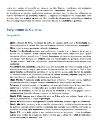 sejam eles obtidos diretamente da natureza ou não. Diversas substâncias são produzidas
continuamente em nossas células, que são sofisticados “laboratórios” de síntese.
Ao discutirmos as questões preliminares, podemos constatar que, no dia-a-dia, utilizamos um
número considerável de diferentes materiais. O repelente de mosquito do anúncio tem como
princípio ativo um produto natural: um óleo extraído da citronela por intermédio de técnicas
desenvolvida pelos químicos. Esse óleo é constituído de uma mais substâncias químicas.



Surgimento da Química
Antiguidade

• Egito: extração do ferro, fabricação do vidro, Os egípcios conhecem a fermentação que
  permite-lhes produzir cerveja. Eles fabricam corantes utilizados, sobretudo para maquiagens.
• China: Fabricação das porcelanas, utilização da Pólvora.
• Grécia: Para Empédocles existem quatro elementos: a água, o ar, o fogo e a terra, que se
  atraem ou se repelem. Platão retoma mais tarde esta teoria associando estes quatro
  elementos a formas geométricas. O filósofo Anaxágoras vê o mundo em mudança perpétua,
  sem criação nem destruição de matéria, mas com reordenações das partículas elementares.
  Leucipo, e depois Demócrito, acham que a matéria está composta de partículas elementares,
  os átomos.
• Nascimento da alquimia: A alquimia nasce em Alexandria por volta do século IX a.C. Os
  alquimistas tentam conseguir ouro a partir de diversos metais. Seu objetivo é a fabricação da
  pedra filosofal, que transmuta os metais em ouro e permite a preparação do elixir da panacéia
  ou remédio universal. Os corpos classificam-se em sólidos, líquidos e vapores e segundo a sua
  cor. Eles interagem segundo leis de simpatia e de antipatia.
• Idade Média: A civilização árabe conta alquimistas brilhantes. Procurando ouro, trabalham
  sobre outras matérias como por exemplo o ácido nítrico e aperfeiçoam a destilação.
• Ocidente: A alquimia aparece no Europa com raiz em traduções de textos árabes. Além disso,
  adotam-se os numerosos termos árabes (por exemplo, álcali) que ainda hoje se usam.
• Século XVI: Paracelso, através da sua prática da medicina e suas investigações sobre os
  medicamentos, é considerado como o precursor da química moderna.
• Século XVII: Newton, que é alquimista além de físico, acha que existem forças entre as
  partículas, comparáveis às forças de gravitação.
• Século XVIII: Descoberta do oxigênio por Scheele e Priestley. Síntese da água por Cavendish.
• Século XIX: 1828: Síntese da uréia por Wöhler, demonstrando a unidade da química mineral e
  da química orgânica, anteriormente considerada dois campos independentes (refutação do
  «princípio de vida»). 1869: Mendeleiev publica a sua classificação periódica dos elementos.
• Século XX: 1913: Bohr publica o seu modelo da estrutura do átomo. 1926: Schrôdinger
  publica o seu modelo da estrutura do átomo, modelo que se utiliza hoje. 1953: Descoberta da
  estrutura do DNA por Watson e Crick.
 