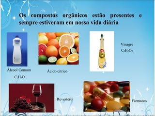 Os compostos orgânicos estão presentes e
sempre estiveram em nossa vida diária
Álcool Comum
C2H6O
Vinagre
C2H4O2
Ácido cít...