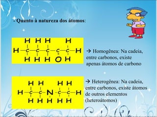 - Quanto à natureza dos átomos:
 Homogênea: Na cadeia,
entre carbonos, existe
apenas átomos de carbono
 Heterogênea: Na ...