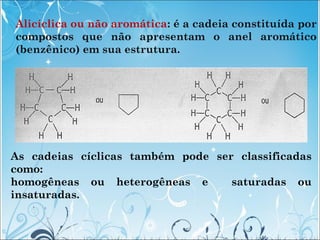 Alicíclica ou não aromática: é a cadeia constituída por
compostos que não apresentam o anel aromático
(benzênico) em sua e...