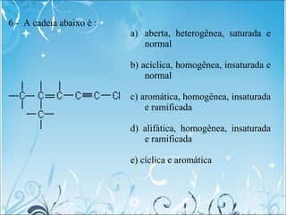 6 - A cadeia abaixo é :
a) aberta, heterogênea, saturada e
normal
b) acíclica, homogênea, insaturada e
normal
c) aromática...