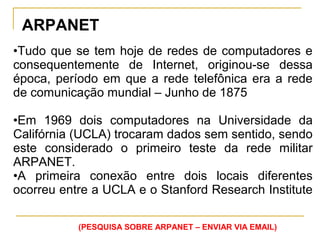 ARPANET
•Tudo que se tem hoje de redes de computadores e
consequentemente de Internet, originou-se dessa
época, período em que a rede telefônica era a rede
de comunicação mundial – Junho de 1875
•Em 1969 dois computadores na Universidade da
Califórnia (UCLA) trocaram dados sem sentido, sendo
este considerado o primeiro teste da rede militar
ARPANET.
•A primeira conexão entre dois locais diferentes
ocorreu entre a UCLA e o Stanford Research Institute
(PESQUISA SOBRE ARPANET – ENVIAR VIA EMAIL)
 