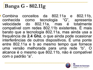  Combina conceitos da 802.11a e 802.11b,
conhecida como tecnologia “G”, apresenta
velocidade do 802.11a, mas é totalmente
compatível com redes 802.11b existentes. É mais
barato que a tecnologia 802.11a, mas ainda usa a
frequência de 2.4 Ghz, o que ainda pode ocasionar
interferências de outros dispositivos. É uma ponte
entre 802.11a e b ao mesmo tempo que fornece
uma versão melhorada para uma rede “b”. O
alcance é o mesmo que 802.11b, não é compatível
com o padrão “a”.
Banga G - 802.11g
 
