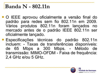  O IEEE aprovou oficialmente a versão final do
padrão para redes sem fio 802.11n em 2009.
Vários produtos 802.11n foram lançados no
mercado antes de o padrão IEEE 802.11n ser
oficialmente lançado.
 Especificações técnicas do padrão 802.11n
incluem: - Taxas de transferências disponíveis:
de 65 Mbps a 300 Mbps. - Método de
transmissão: MIMO-OFDM - Faixa de frequência:
2,4 GHz e/ou 5 GHz.
Banda N - 802.11n 
 