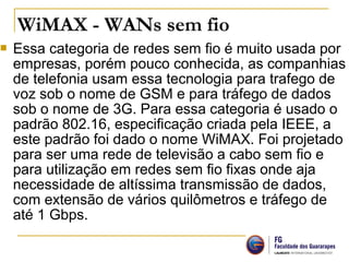  Essa categoria de redes sem fio é muito usada por
empresas, porém pouco conhecida, as companhias
de telefonia usam essa tecnologia para trafego de
voz sob o nome de GSM e para tráfego de dados
sob o nome de 3G. Para essa categoria é usado o
padrão 802.16, especificação criada pela IEEE, a
este padrão foi dado o nome WiMAX. Foi projetado
para ser uma rede de televisão a cabo sem fio e
para utilização em redes sem fio fixas onde aja
necessidade de altíssima transmissão de dados,
com extensão de vários quilômetros e tráfego de
até 1 Gbps.
WiMAX - WANs sem fio
 