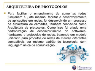 ARQUITETURA DE PROTOCOLOS
 Para facilitar o entendimento de como as redes
funcionam e , até mesmo, facilitar o desenvolvimento
de aplicações em redes, foi desenvolvido um processo
de arquitetura de camadas, também conhecida como
Arquitetura de protocolos. Como isso foi criado uma
padronização de desenvolvimento de softwares,
hardwares e protocolos de redes, trazendo um modelo
unificado para produtos de redes de marcas diferentes
compatíveis por mesmo padrão de tecnologia, com
linguagem única de comunicação.
 