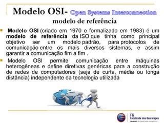  Modelo OSI (criado em 1970 e formalizado em 1983) é um
modelo de referência da ISO que tinha como principal
objetivo ser um modelo padrão, para protocolos de
comunicação entre os mais diversos sistemas, e assim
garantir a comunicação fim a fim .
 Modelo OSI permite comunicação entre máquinas
heterogêneas e define diretivas genéricas para a construção
de redes de computadores (seja de curta, média ou longa
distância) independente da tecnologia utilizada
 