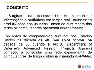 Surgiram da necessidade de compartilhar
informações e periféricos em tempo real; aumentar a
produtividade dos usuários; antes do surgimento das
redes os computadores operavam isoladamente;
As redes de computadores surgiram nos Estados
Unidos na década de 40. Seu ápice ocorreu na
década de 60 quando a ARPA (Department of
Defense’s Advanced Reserch Projects Agency)
começou a consolidar uma rede experimental de
computadores de longa distancia chamada ARPANet;
CONCEITO
 