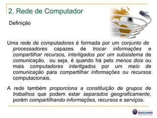 2. Rede de Computador
Definição
Uma rede de computadores é formada por um conjunto de
processadores capazes de trocar informações e
compartilhar recursos, interligados por um subsistema de
comunicação, ou seja, é quando há pelo menos dois ou
mais computadores interligados por um meio de
comunicação para compartilhar informações ou recursos
computacionais.
A rede também proporciona a constituição de grupos de
trabalhos que podem estar separados geograficamente,
porém compartilhando informações, recursos e serviços.
 