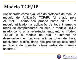 Modelo TCP/IP
Considerado como evolução do protocolo de rede, o
modelo de Aplicação TCP/IP, foi criado pela
ARPANET, como seu próprio nome diz, é um
modelo utilizado na aplicação de toda internet e
redes de computadores, ou seja, o modelo OSI é
usado como uma referência, enquanto o modelo
TCP/IP é o modelo no qual a internet se
desenvolveu e funciona até os dias de hoje,
resolvendo a dificuldade dos protocolos existentes
na época de conectar várias redes de maneira
uniforme.
 
