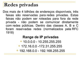 Redes privadas
Dos mais de 4 bilhões de endereços disponíveis, três
faixas são reservadas para redes privadas. Estas
faixas não podem ser roteadas para fora da rede
privada - não podem se comunicar diretamente
com redes públicas. Dentro das classes A, B e C
foram reservadas redes (normalizados pela RFC
1918)
Range de IP privadas
 10.0.0.0 - 10.255.255.255
 172.16.0.0 -172.31.255.255
 192.168.0.0 - 192.168.255.255
 