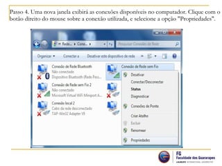 Passo 4. Uma nova janela exibirá as conexões disponíveis no computador. Clique com o
botão direito do mouse sobre a conexão utilizada, e selecione a opção "Propriedades".
 