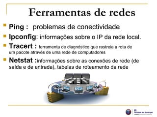 Ferramentas de redes

Ping : problemas de conectividade
 Ipconfig: informações sobre o IP da rede local.
 Tracert : ferramenta de diagnóstico que rastreia a rota de
um pacote através de uma rede de computadores
 Netstat :informações sobre as conexões de rede (de
saída e de entrada), tabelas de roteamento da rede
 