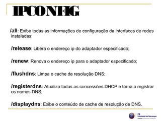 IPCONFIG
/all: Exibe todas as informações de configuração da interfaces de redes
instaladas;
/release: Libera o endereço ip do adaptador especificado;
/renew: Renova o endereço ip para o adaptador especificado;
/flushdns: Limpa o cache de resolução DNS;
/registerdns: Atualiza todas as concessões DHCP e torna a registrar
os nomes DNS;
/displaydns: Exibe o conteúdo de cache de resolução de DNS.
 