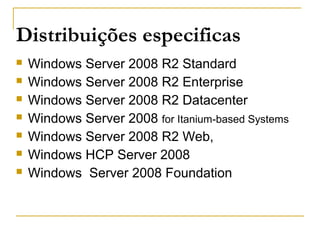 Distribuições especificas
 Windows Server 2008 R2 Standard
 Windows Server 2008 R2 Enterprise
 Windows Server 2008 R2 Datacenter
 Windows Server 2008 for Itanium-based Systems
 Windows Server 2008 R2 Web,
 Windows HCP Server 2008
 Windows Server 2008 Foundation
 
