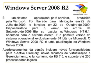 Windows Server 2008 R2
É um sistema operacional para servidor, produzido
pela Microsoft. Foi liberado para fabricação em 22 de
Julho de 2009, e lançado em 22 de Outubro de 2009.
Disponibilidade para o varejo foi em 14 de
Setembro de 2009. Ele se baseia no Windows NT 6.1,
orientado para o sistema cliente. É a primeira versão de
sistema operacional exclusivamente 64 bits da Microsoft. O
Windows Server 2008 R2 é uma atualização do Windows
Server 2008.
Aperfeiçoamentos da versão incluem novas funcionalidades
para o Active Directory, novos recursos de Virtualização e
Gerenciamento, o lançamento do IIS 7.5, e suporte até 256
processadores lógicos
 