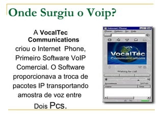 Onde Surgiu o Voip?
A VocalTec
Communications
criou o Internet Phone,
Primeiro Software VoIP
Comercial. O Software
proporcionava a troca de
pacotes IP transportando
amostra de voz entre
Dois Pcs.
 