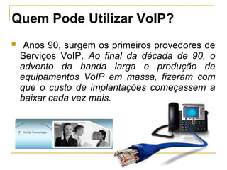 Quem Pode Utilizar VoIP?
 Anos 90, surgem os primeiros provedores de
Serviços VoIP. Ao final da década de 90, o
advento da banda larga e produção de
equipamentos VoIP em massa, fizeram com
que o custo de implantações começassem a
baixar cada vez mais.
 