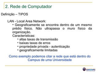 2. Rede de Computador
Definição – TIPOS
LAN - Local Area Network:
• Geograficamente se encontra dentro de um mesmo
prédio físico. Não ultrapassa o muro físico da
organização.
Características:
• altas taxas de transmissão
• baixas taxas de erros
• propriedade privada - autenticação
• geograficamente limitadas
Como exemplo podemos citar a rede que está dentro do
Campus de uma Universidade
 